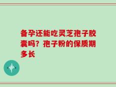 备孕还能吃灵芝孢子胶囊吗？孢子粉的保质期多长