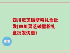 四川灵芝破壁粉礼盒批发(四川灵芝破壁粉礼盒批发优惠)