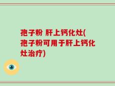 孢子粉 肝上钙化灶(孢子粉可用于肝上钙化灶治疗)
