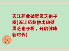 天江药业破壁灵芝孢子粉(天江药业推出破壁灵芝孢子粉，开启健康新时代)
