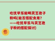 吃优早乐能喝灵芝孢子粉吗(能否搭配食用？——吃优早乐与灵芝孢子粉的搭配探讨)