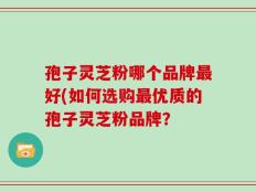 孢子灵芝粉哪个品牌最好(如何选购最优质的孢子灵芝粉品牌？