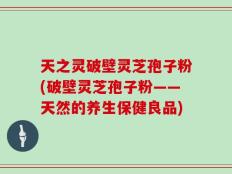 天之灵破壁灵芝孢子粉(破壁灵芝孢子粉——天然的养生保健良品)
