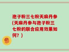 孢子粉三七粉天麻丹参(天麻丹参与孢子粉三七粉的联合应用效果如何？)