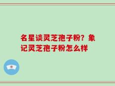 名星谈灵芝孢子粉？象记灵芝孢子粉怎么样