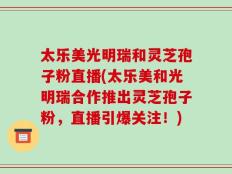 太乐美光明瑞和灵芝孢子粉直播(太乐美和光明瑞合作推出灵芝孢子粉，直播引爆关注！)