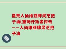 垦荒人仙维亚牌灵芝孢子油(重铸开拓者传奇——人仙维亚牌灵芝孢子油