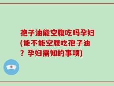 孢子油能空腹吃吗孕妇(能不能空腹吃孢子油？孕妇需知的事项)