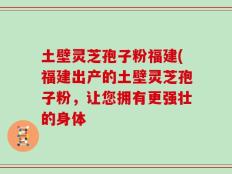 土壁灵芝孢子粉福建(福建出产的土壁灵芝孢子粉，让您拥有更强壮的身体