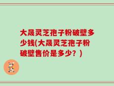 大晟灵芝孢子粉破壁多少钱(大晟灵芝孢子粉破壁售价是多少？)
