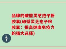 品牌的破壁灵芝孢子粉胶囊(破壁灵芝孢子粉胶囊：提高健康免疫力的强大选择)