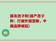 国友孢子粉(国产孢子粉：打破外国垄断，中国品牌崛起)