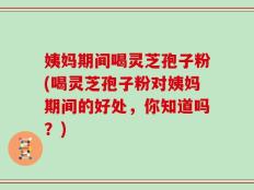 姨妈期间喝灵芝孢子粉(喝灵芝孢子粉对姨妈期间的好处，你知道吗？)