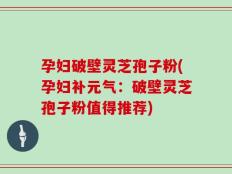 孕妇破壁灵芝孢子粉(孕妇补元气：破壁灵芝孢子粉值得推荐)