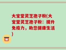 大宝堂灵芝孢子粉(大宝堂灵芝孢子粉：提升免疫力，助您健康生活)