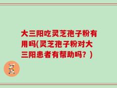 大三阳吃灵芝孢子粉有用吗(灵芝孢子粉对大三阳患者有帮助吗？)