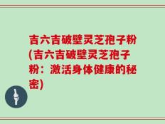 吉六吉破壁灵芝孢子粉(吉六吉破壁灵芝孢子粉：激活身体健康的秘密)