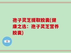 孢子灵芝提取胶囊(健康之选：孢子灵芝营养胶囊)