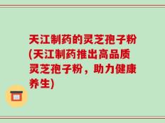 天江制药的灵芝孢子粉(天江制药推出高品质灵芝孢子粉，助力健康养生)