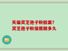 天猫灵芝孢子粉胶囊？灵芝孢子粉保质期多久
