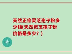 天然正宗灵芝孢子粉多少钱(天然灵芝孢子粉价格是多少？)
