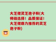 大芝佬灵芝孢子粉(大师级选择！品质保证！大芝佬鼎力推荐的灵芝孢子粉)