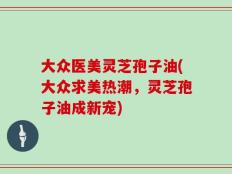 大众医美灵芝孢子油(大众求美热潮，灵芝孢子油成新宠)