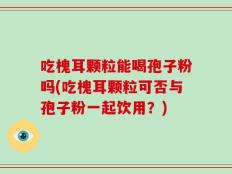 吃槐耳颗粒能喝孢子粉吗(吃槐耳颗粒可否与孢子粉一起饮用？)