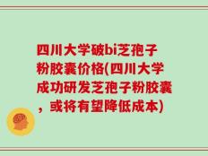 四川大学破bi芝孢子粉胶囊价格(四川大学成功研发芝孢子粉胶囊，或将有望降低成本)