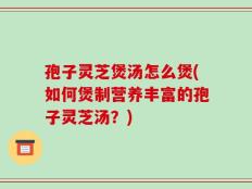 孢子灵芝煲汤怎么煲(如何煲制营养丰富的孢子灵芝汤？)