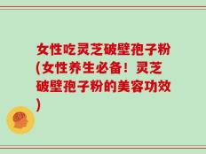 女性吃灵芝破壁孢子粉(女性养生必备！灵芝破壁孢子粉的美容功效)