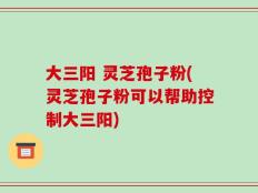 大三阳 灵芝孢子粉(灵芝孢子粉可以帮助控制大三阳)