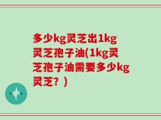 多少kg灵芝出1kg灵芝孢子油(1kg灵芝孢子油需要多少kg灵芝？)