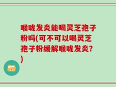 喉咙发炎能喝灵芝孢子粉吗(可不可以喝灵芝孢子粉缓解喉咙发炎？)