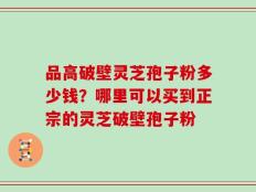 品高破壁灵芝孢子粉多少钱？哪里可以买到正宗的灵芝破壁孢子粉