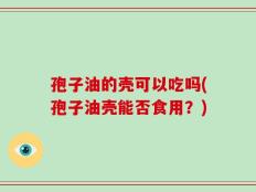 孢子油的壳可以吃吗(孢子油壳能否食用？)