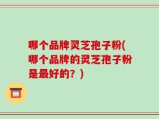哪个品牌灵芝孢子粉(哪个品牌的灵芝孢子粉是最好的？)