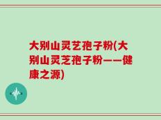 大别山灵艺孢子粉(大别山灵芝孢子粉——健康之源)