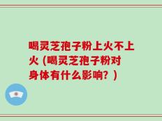 喝灵芝孢子粉上火不上火 (喝灵芝孢子粉对身体有什么影响？)
