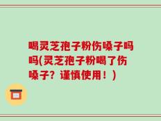 喝灵芝孢子粉伤嗓子吗吗(灵芝孢子粉喝了伤嗓子？谨慎使用！)