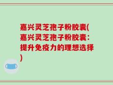 嘉兴灵芝孢子粉胶囊(嘉兴灵芝孢子粉胶囊：提升免疫力的理想选择)