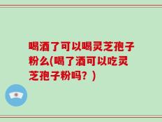 喝酒了可以喝灵芝孢子粉么(喝了酒可以吃灵芝孢子粉吗？)