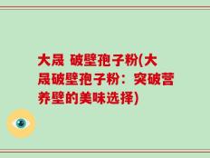 大晟 破壁孢子粉(大晟破壁孢子粉：突破营养壁的美味选择)