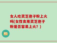 女人吃灵芝孢子粉上火吗(女性食用灵芝孢子粉是否容易上火？)