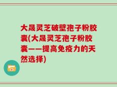 大晟灵芝破壁孢子粉胶囊(大晟灵芝孢子粉胶囊——提高免疫力的天然选择)