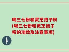 喝三七粉和灵芝孢子粉(喝三七粉和灵芝孢子粉的功效及注意事项)
