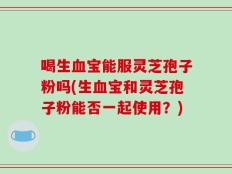 喝生血宝能服灵芝孢子粉吗(生血宝和灵芝孢子粉能否一起使用？)