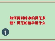 如何得到纯净的灵芝多糖？灵芝的精华是什么
