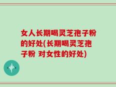 女人长期喝灵芝孢子粉的好处(长期喝灵芝孢子粉 对女性的好处)