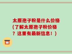 太原孢子粉是什么价格(了解太原孢子粉价格？这里有最新信息！)